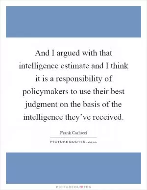 And I argued with that intelligence estimate and I think it is a responsibility of policymakers to use their best judgment on the basis of the intelligence they’ve received Picture Quote #1