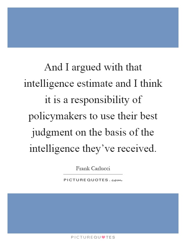 And I argued with that intelligence estimate and I think it is a responsibility of policymakers to use their best judgment on the basis of the intelligence they've received Picture Quote #1