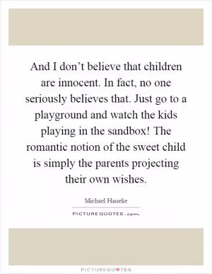 And I don’t believe that children are innocent. In fact, no one seriously believes that. Just go to a playground and watch the kids playing in the sandbox! The romantic notion of the sweet child is simply the parents projecting their own wishes Picture Quote #1