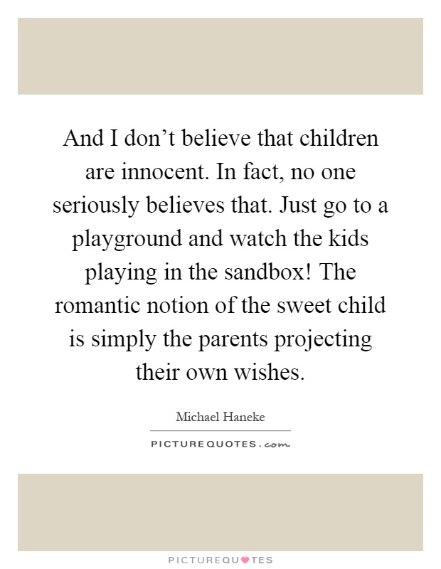 And I don't believe that children are innocent. In fact, no one seriously believes that. Just go to a playground and watch the kids playing in the sandbox! The romantic notion of the sweet child is simply the parents projecting their own wishes Picture Quote #1