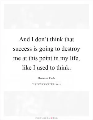 And I don’t think that success is going to destroy me at this point in my life, like I used to think Picture Quote #1