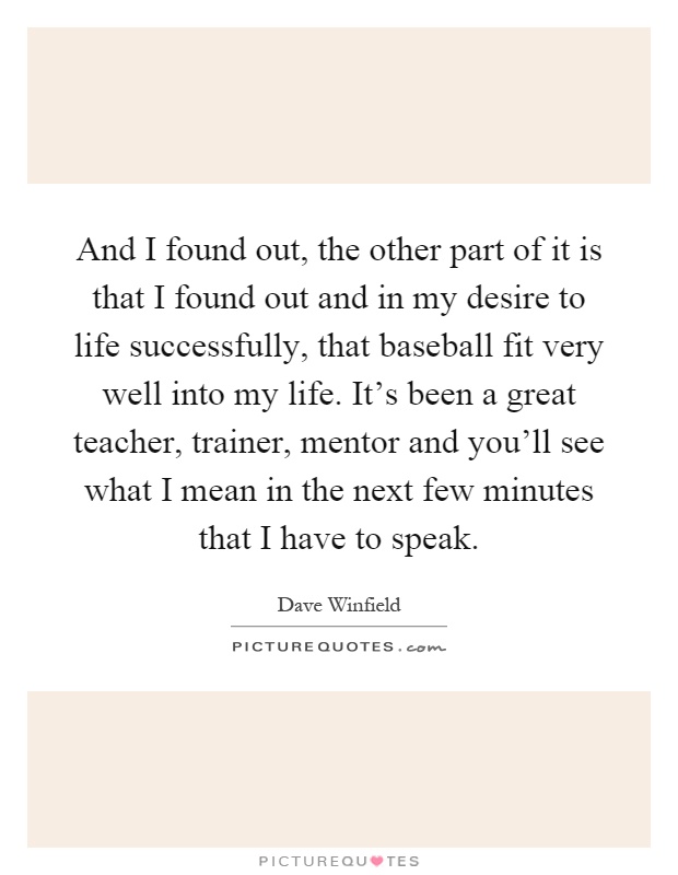 And I found out, the other part of it is that I found out and in my desire to life successfully, that baseball fit very well into my life. It's been a great teacher, trainer, mentor and you'll see what I mean in the next few minutes that I have to speak Picture Quote #1