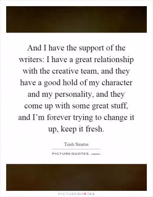 And I have the support of the writers: I have a great relationship with the creative team, and they have a good hold of my character and my personality, and they come up with some great stuff, and I’m forever trying to change it up, keep it fresh Picture Quote #1