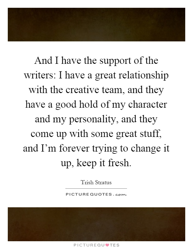 And I have the support of the writers: I have a great relationship with the creative team, and they have a good hold of my character and my personality, and they come up with some great stuff, and I'm forever trying to change it up, keep it fresh Picture Quote #1