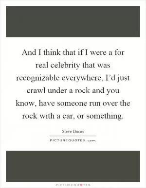 And I think that if I were a for real celebrity that was recognizable everywhere, I’d just crawl under a rock and you know, have someone run over the rock with a car, or something Picture Quote #1