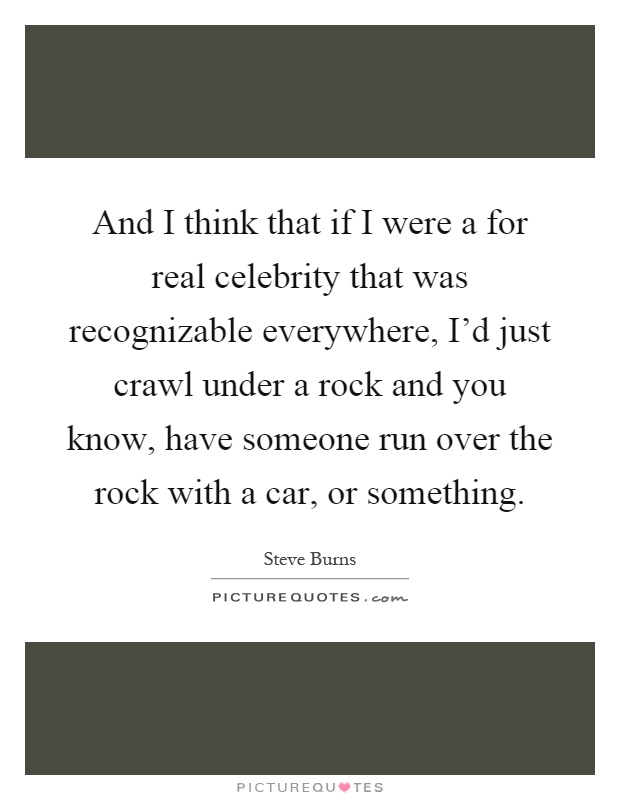 And I think that if I were a for real celebrity that was recognizable everywhere, I'd just crawl under a rock and you know, have someone run over the rock with a car, or something Picture Quote #1