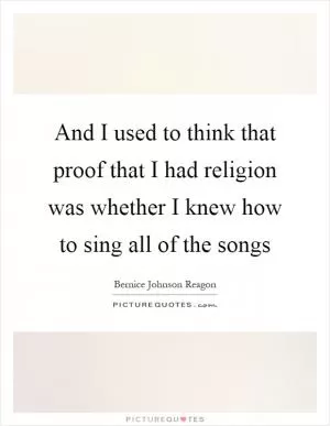 And I used to think that proof that I had religion was whether I knew how to sing all of the songs Picture Quote #1