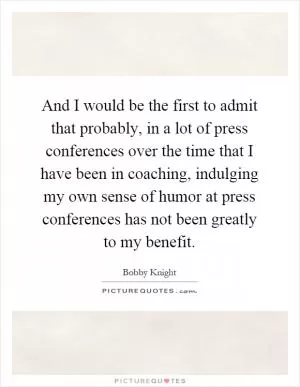 And I would be the first to admit that probably, in a lot of press conferences over the time that I have been in coaching, indulging my own sense of humor at press conferences has not been greatly to my benefit Picture Quote #1