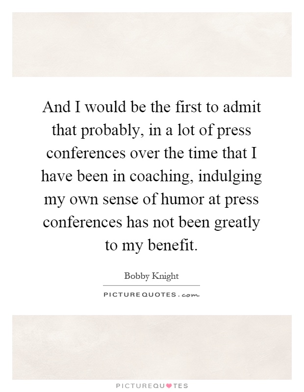 And I would be the first to admit that probably, in a lot of press conferences over the time that I have been in coaching, indulging my own sense of humor at press conferences has not been greatly to my benefit Picture Quote #1