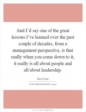 And I’d say one of the great lessons I’ve learned over the past couple of decades, from a management perspective, is that really when you come down to it, it really is all about people and all about leadership Picture Quote #1