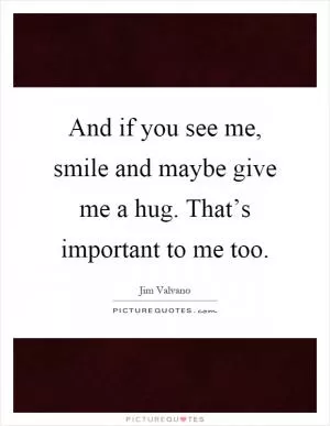 And if you see me, smile and maybe give me a hug. That’s important to me too Picture Quote #1