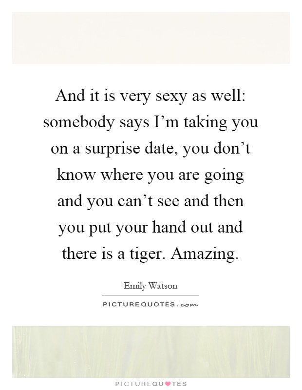And it is very sexy as well: somebody says I'm taking you on a surprise date, you don't know where you are going and you can't see and then you put your hand out and there is a tiger. Amazing Picture Quote #1