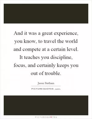 And it was a great experience, you know, to travel the world and compete at a certain level. It teaches you discipline, focus, and certainly keeps you out of trouble Picture Quote #1