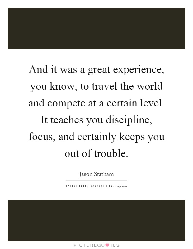 And it was a great experience, you know, to travel the world and compete at a certain level. It teaches you discipline, focus, and certainly keeps you out of trouble Picture Quote #1