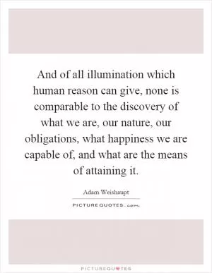 And of all illumination which human reason can give, none is comparable to the discovery of what we are, our nature, our obligations, what happiness we are capable of, and what are the means of attaining it Picture Quote #1