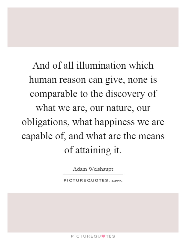 And of all illumination which human reason can give, none is comparable to the discovery of what we are, our nature, our obligations, what happiness we are capable of, and what are the means of attaining it Picture Quote #1