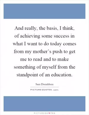 And really, the basis, I think, of achieving some success in what I want to do today comes from my mother’s push to get me to read and to make something of myself from the standpoint of an education Picture Quote #1