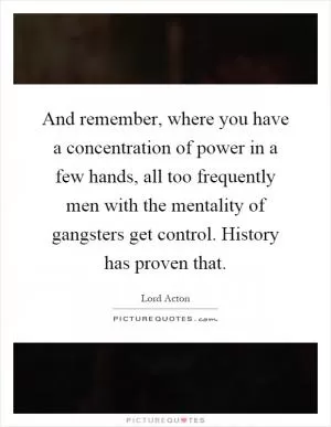 And remember, where you have a concentration of power in a few hands, all too frequently men with the mentality of gangsters get control. History has proven that Picture Quote #1