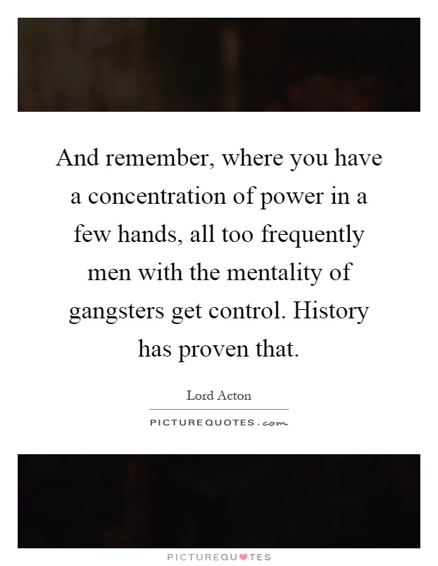 And remember, where you have a concentration of power in a few hands, all too frequently men with the mentality of gangsters get control. History has proven that Picture Quote #1