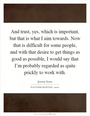 And trust, yes, which is important, but that is what I aim towards. Now that is difficult for some people, and with that desire to get things as good as possible, I would say that I’m probably regarded as quite prickly to work with Picture Quote #1