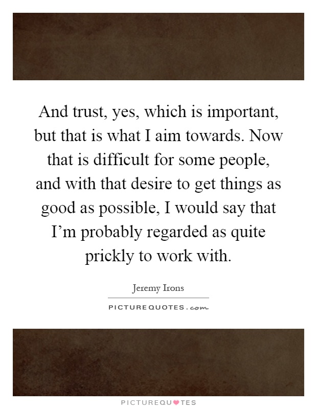 And trust, yes, which is important, but that is what I aim towards. Now that is difficult for some people, and with that desire to get things as good as possible, I would say that I'm probably regarded as quite prickly to work with Picture Quote #1