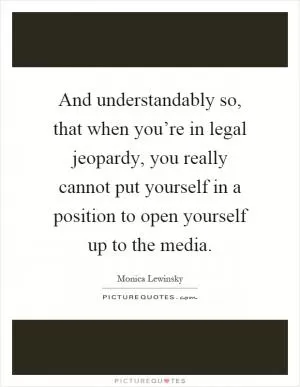 And understandably so, that when you’re in legal jeopardy, you really cannot put yourself in a position to open yourself up to the media Picture Quote #1