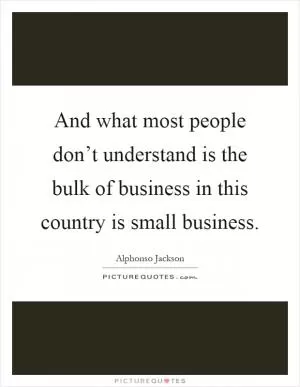 And what most people don’t understand is the bulk of business in this country is small business Picture Quote #1