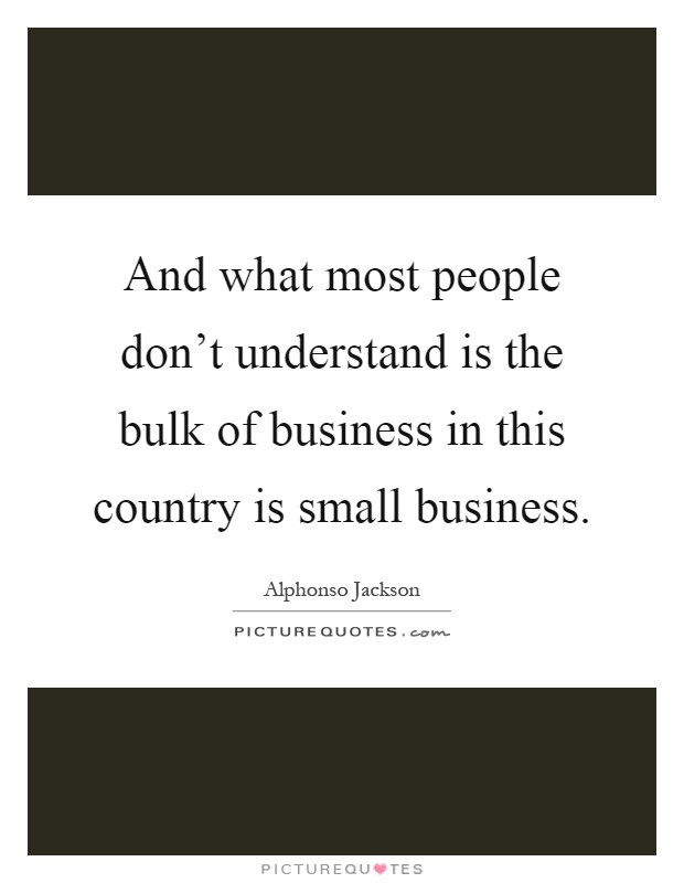 And what most people don't understand is the bulk of business in this country is small business Picture Quote #1