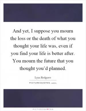 And yet, I suppose you mourn the loss or the death of what you thought your life was, even if you find your life is better after. You mourn the future that you thought you’d planned Picture Quote #1