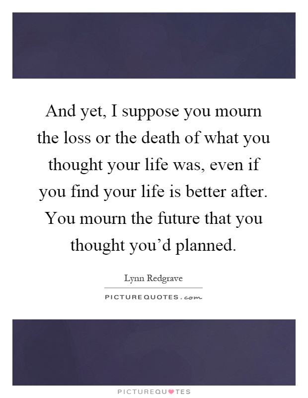And yet, I suppose you mourn the loss or the death of what you thought your life was, even if you find your life is better after. You mourn the future that you thought you'd planned Picture Quote #1