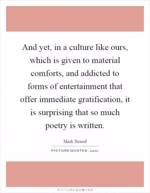 And yet, in a culture like ours, which is given to material comforts, and addicted to forms of entertainment that offer immediate gratification, it is surprising that so much poetry is written Picture Quote #1