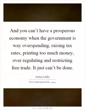 And you can’t have a prosperous economy when the government is way overspending, raising tax rates, printing too much money, over regulating and restricting free trade. It just can’t be done Picture Quote #1