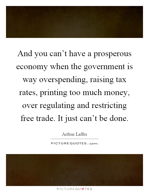 And you can't have a prosperous economy when the government is way overspending, raising tax rates, printing too much money, over regulating and restricting free trade. It just can't be done Picture Quote #1
