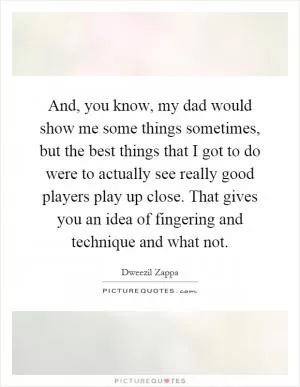 And, you know, my dad would show me some things sometimes, but the best things that I got to do were to actually see really good players play up close. That gives you an idea of fingering and technique and what not Picture Quote #1