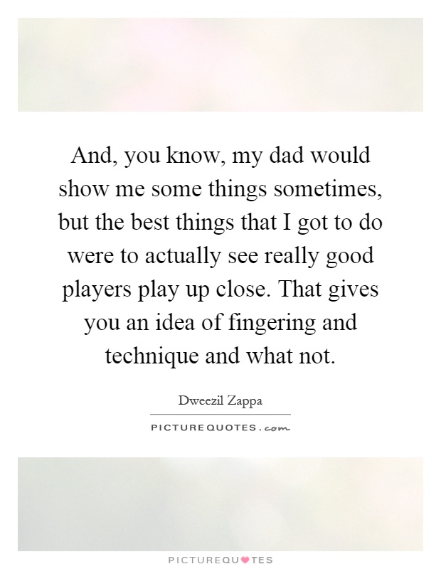 And, you know, my dad would show me some things sometimes, but the best things that I got to do were to actually see really good players play up close. That gives you an idea of fingering and technique and what not Picture Quote #1
