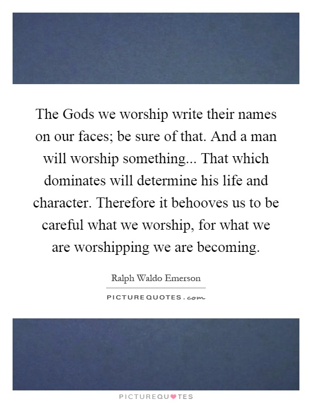 The Gods we worship write their names on our faces; be sure of that. And a man will worship something... That which dominates will determine his life and character. Therefore it behooves us to be careful what we worship, for what we are worshipping we are becoming Picture Quote #1