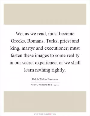 We, as we read, must become Greeks, Romans, Turks, priest and king, martyr and executioner; must fasten these images to some reality in our secret experience, or we shall learn nothing rightly Picture Quote #1