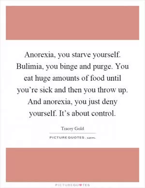 Anorexia, you starve yourself. Bulimia, you binge and purge. You eat huge amounts of food until you’re sick and then you throw up. And anorexia, you just deny yourself. It’s about control Picture Quote #1