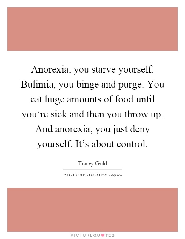 Anorexia, you starve yourself. Bulimia, you binge and purge. You eat huge amounts of food until you're sick and then you throw up. And anorexia, you just deny yourself. It's about control Picture Quote #1
