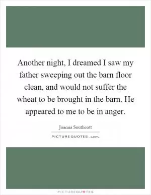 Another night, I dreamed I saw my father sweeping out the barn floor clean, and would not suffer the wheat to be brought in the barn. He appeared to me to be in anger Picture Quote #1