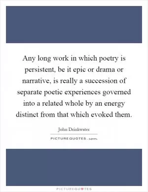 Any long work in which poetry is persistent, be it epic or drama or narrative, is really a succession of separate poetic experiences governed into a related whole by an energy distinct from that which evoked them Picture Quote #1