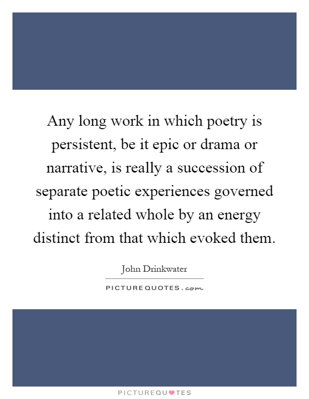Any long work in which poetry is persistent, be it epic or drama or narrative, is really a succession of separate poetic experiences governed into a related whole by an energy distinct from that which evoked them Picture Quote #1