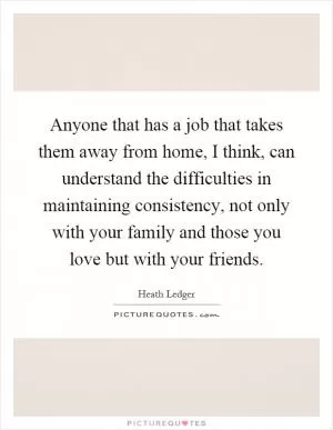 Anyone that has a job that takes them away from home, I think, can understand the difficulties in maintaining consistency, not only with your family and those you love but with your friends Picture Quote #1