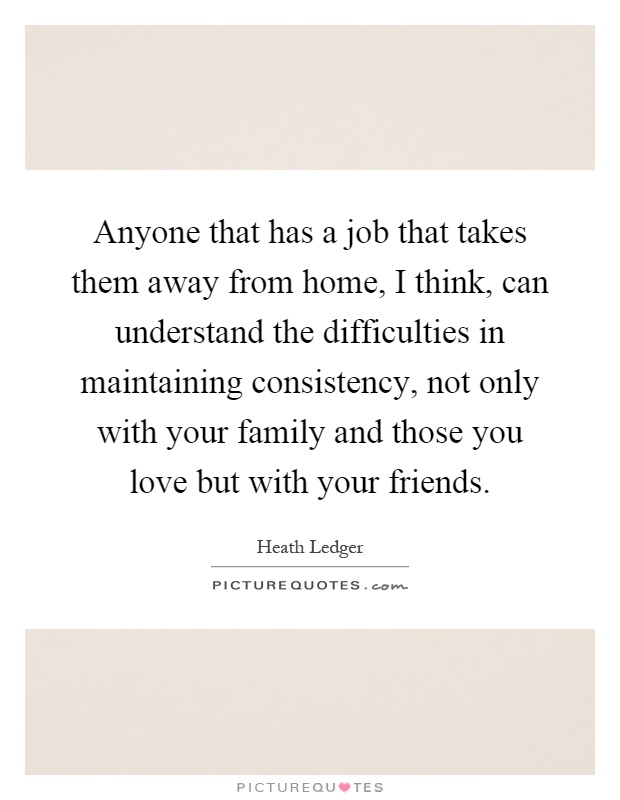 Anyone that has a job that takes them away from home, I think, can understand the difficulties in maintaining consistency, not only with your family and those you love but with your friends Picture Quote #1