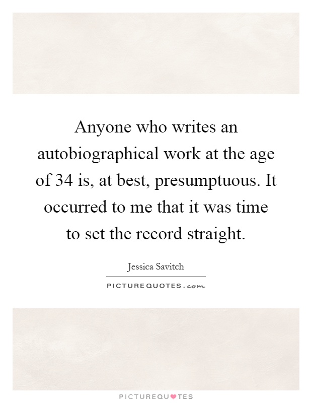 Anyone who writes an autobiographical work at the age of 34 is, at best, presumptuous. It occurred to me that it was time to set the record straight Picture Quote #1