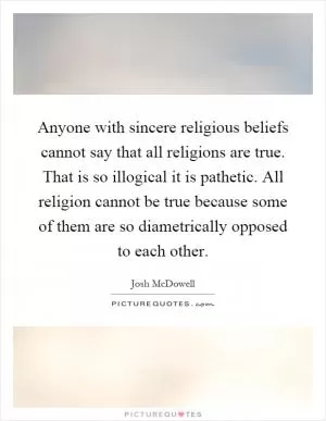 Anyone with sincere religious beliefs cannot say that all religions are true. That is so illogical it is pathetic. All religion cannot be true because some of them are so diametrically opposed to each other Picture Quote #1