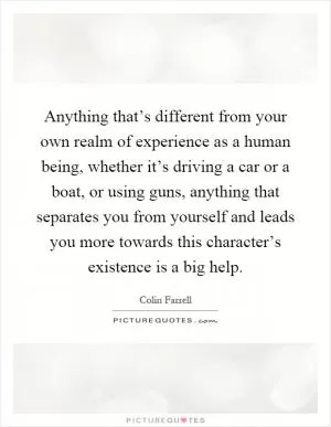 Anything that’s different from your own realm of experience as a human being, whether it’s driving a car or a boat, or using guns, anything that separates you from yourself and leads you more towards this character’s existence is a big help Picture Quote #1