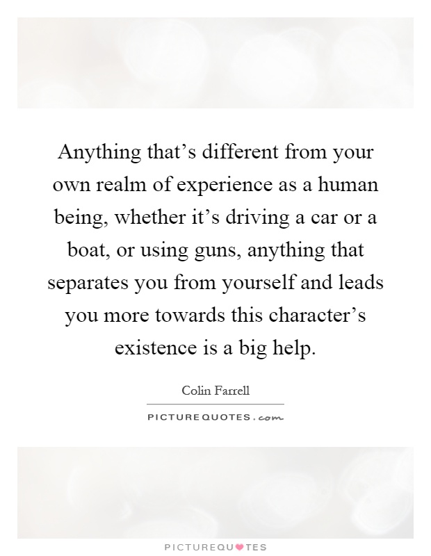 Anything that's different from your own realm of experience as a human being, whether it's driving a car or a boat, or using guns, anything that separates you from yourself and leads you more towards this character's existence is a big help Picture Quote #1