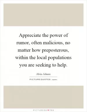 Appreciate the power of rumor, often malicious, no matter how preposterous, within the local populations you are seeking to help Picture Quote #1