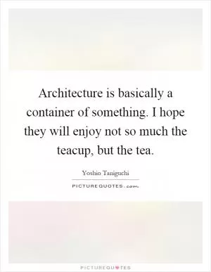 Architecture is basically a container of something. I hope they will enjoy not so much the teacup, but the tea Picture Quote #1